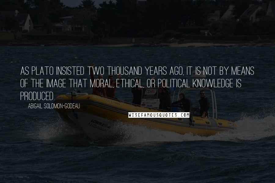 Abigail Solomon-Godeau Quotes: As Plato insisted two thousand years ago, it is not by means of the image that moral, ethical, or political knowledge is produced.