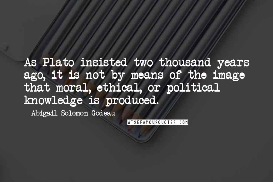 Abigail Solomon-Godeau Quotes: As Plato insisted two thousand years ago, it is not by means of the image that moral, ethical, or political knowledge is produced.