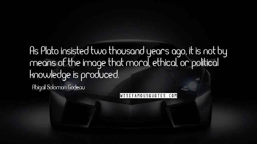 Abigail Solomon-Godeau Quotes: As Plato insisted two thousand years ago, it is not by means of the image that moral, ethical, or political knowledge is produced.