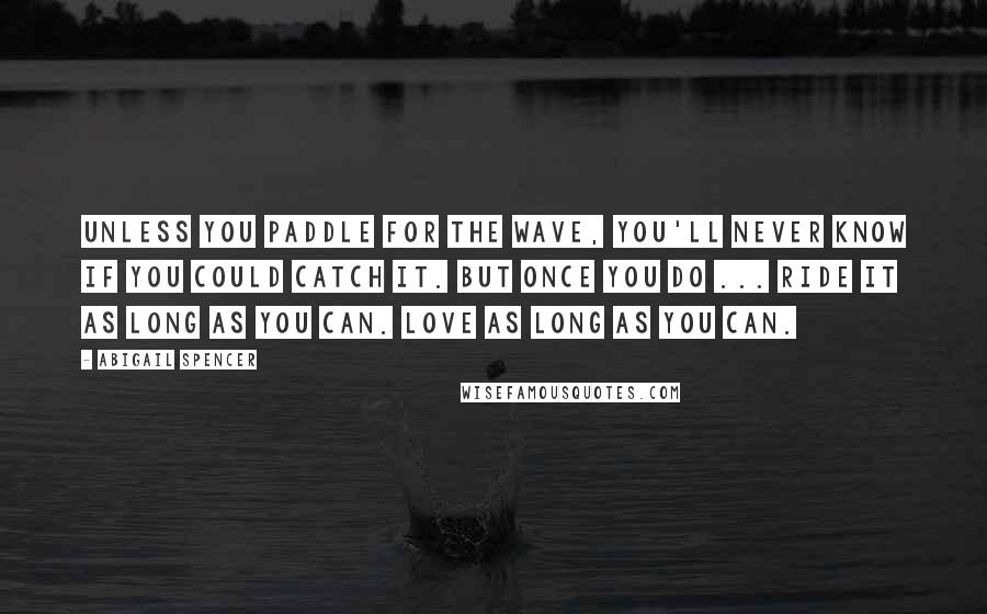 Abigail Spencer Quotes: Unless you paddle for the wave, you'll never know if you could catch it. But once you do ... Ride it as long as you can. Love as long as you can.