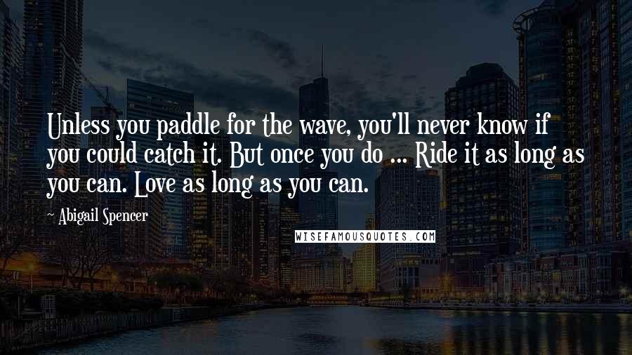 Abigail Spencer Quotes: Unless you paddle for the wave, you'll never know if you could catch it. But once you do ... Ride it as long as you can. Love as long as you can.