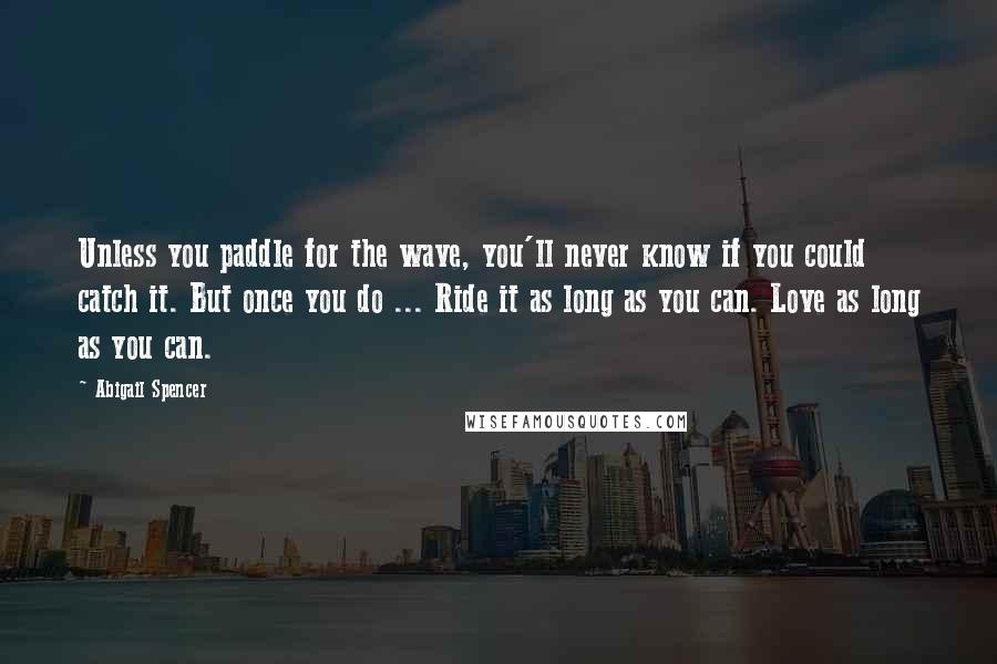 Abigail Spencer Quotes: Unless you paddle for the wave, you'll never know if you could catch it. But once you do ... Ride it as long as you can. Love as long as you can.