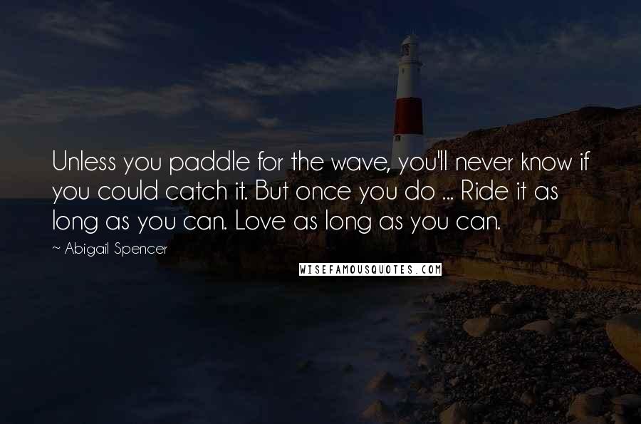 Abigail Spencer Quotes: Unless you paddle for the wave, you'll never know if you could catch it. But once you do ... Ride it as long as you can. Love as long as you can.