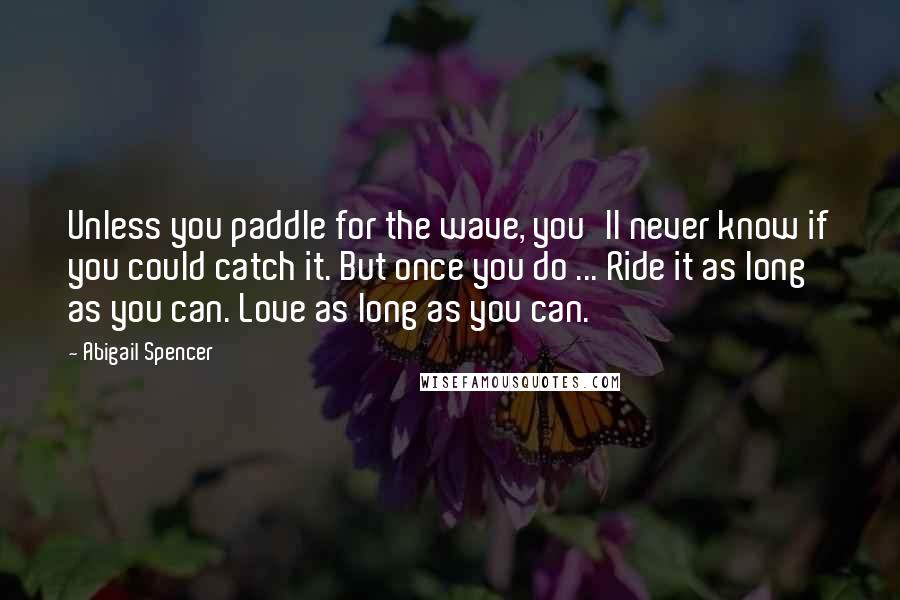 Abigail Spencer Quotes: Unless you paddle for the wave, you'll never know if you could catch it. But once you do ... Ride it as long as you can. Love as long as you can.