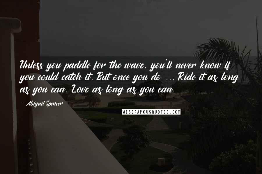 Abigail Spencer Quotes: Unless you paddle for the wave, you'll never know if you could catch it. But once you do ... Ride it as long as you can. Love as long as you can.