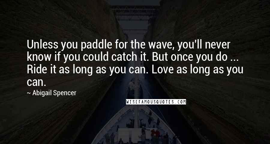 Abigail Spencer Quotes: Unless you paddle for the wave, you'll never know if you could catch it. But once you do ... Ride it as long as you can. Love as long as you can.