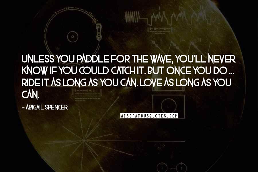 Abigail Spencer Quotes: Unless you paddle for the wave, you'll never know if you could catch it. But once you do ... Ride it as long as you can. Love as long as you can.