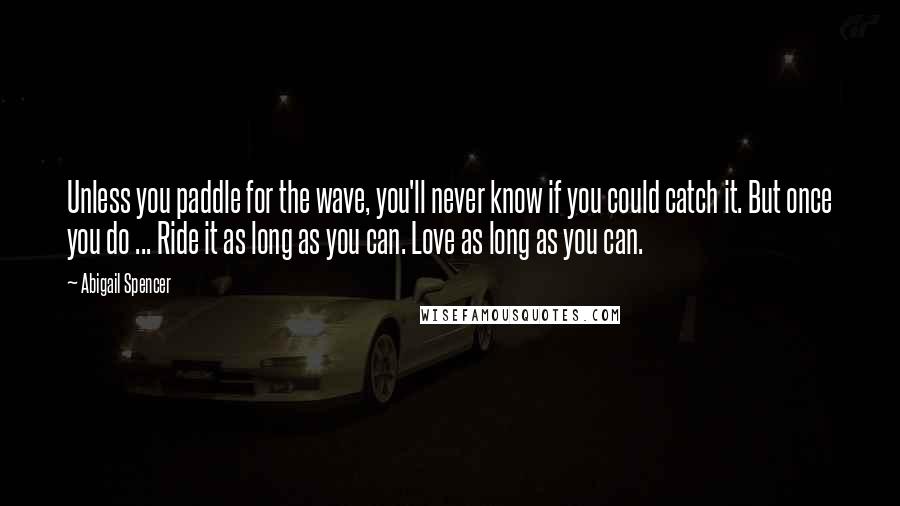 Abigail Spencer Quotes: Unless you paddle for the wave, you'll never know if you could catch it. But once you do ... Ride it as long as you can. Love as long as you can.