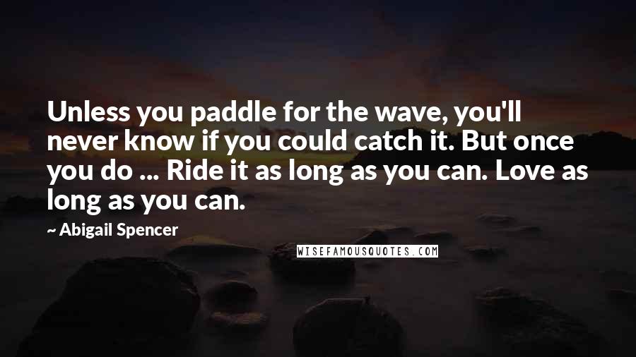 Abigail Spencer Quotes: Unless you paddle for the wave, you'll never know if you could catch it. But once you do ... Ride it as long as you can. Love as long as you can.