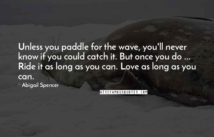 Abigail Spencer Quotes: Unless you paddle for the wave, you'll never know if you could catch it. But once you do ... Ride it as long as you can. Love as long as you can.