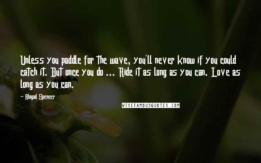 Abigail Spencer Quotes: Unless you paddle for the wave, you'll never know if you could catch it. But once you do ... Ride it as long as you can. Love as long as you can.