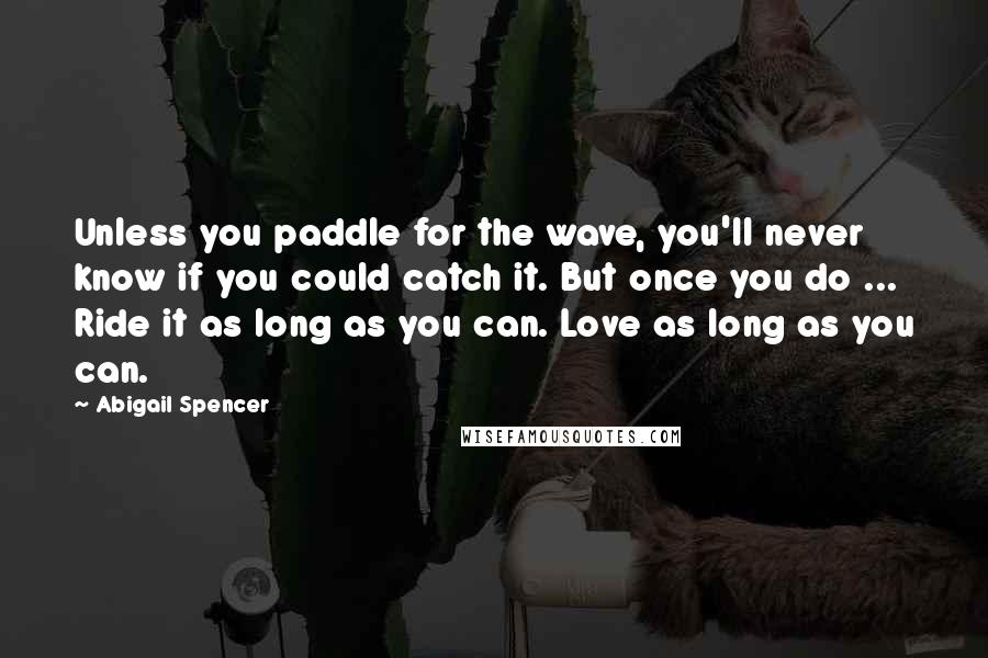 Abigail Spencer Quotes: Unless you paddle for the wave, you'll never know if you could catch it. But once you do ... Ride it as long as you can. Love as long as you can.