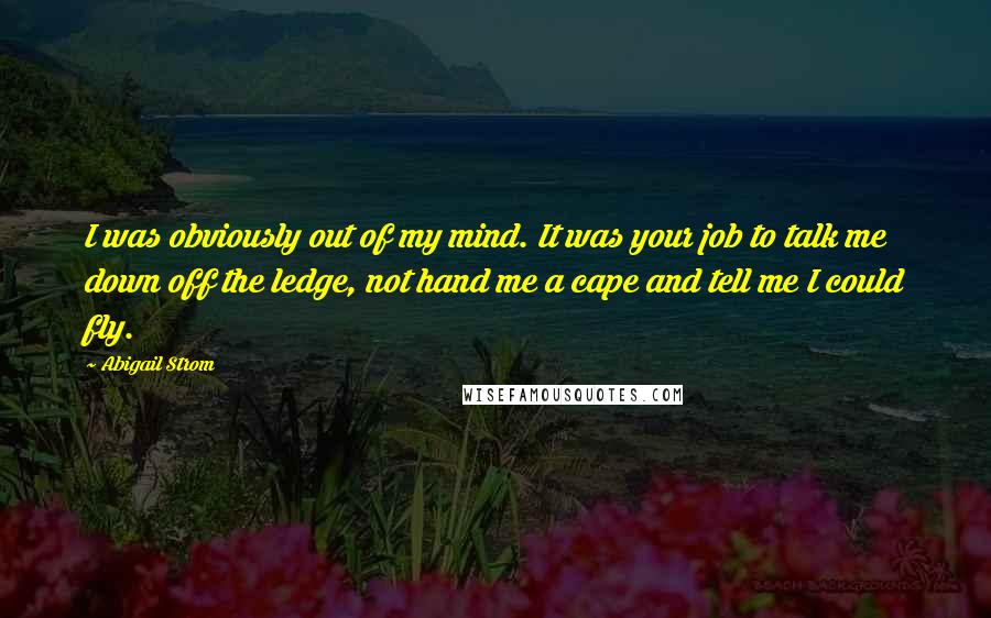 Abigail Strom Quotes: I was obviously out of my mind. It was your job to talk me down off the ledge, not hand me a cape and tell me I could fly.