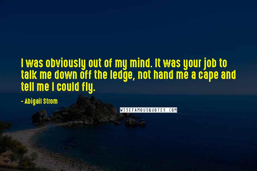 Abigail Strom Quotes: I was obviously out of my mind. It was your job to talk me down off the ledge, not hand me a cape and tell me I could fly.