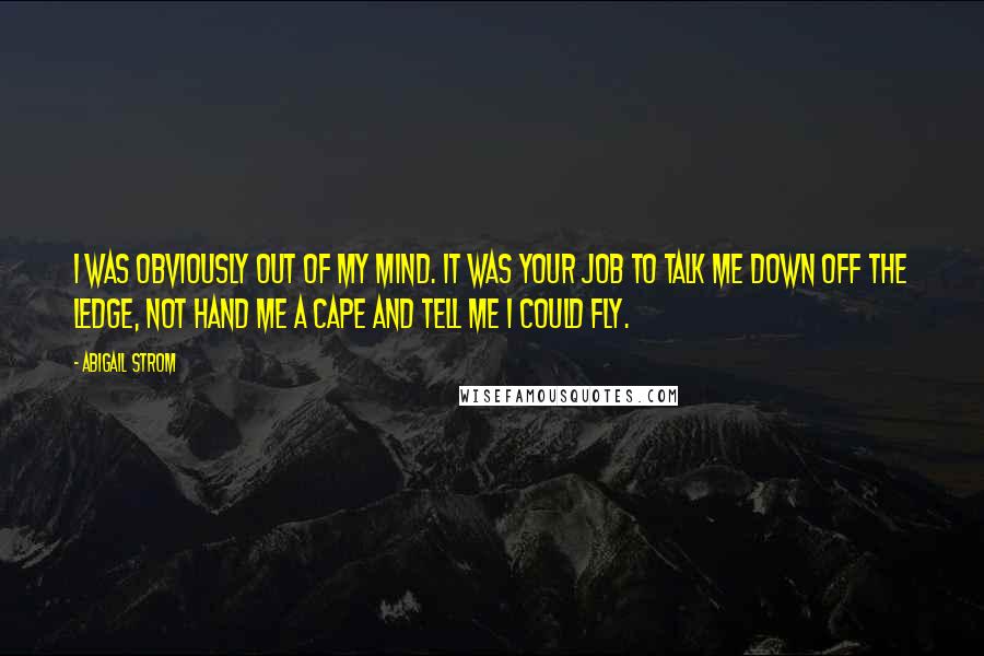 Abigail Strom Quotes: I was obviously out of my mind. It was your job to talk me down off the ledge, not hand me a cape and tell me I could fly.