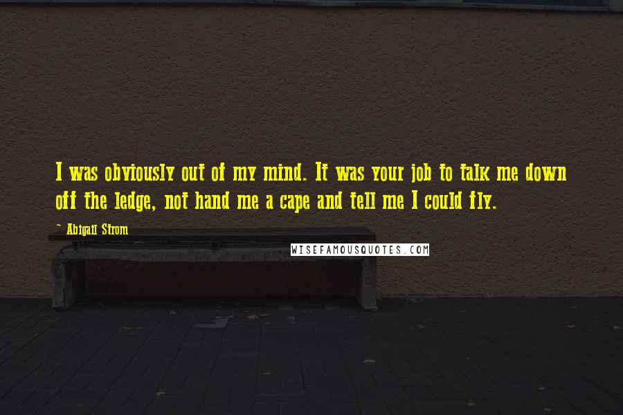 Abigail Strom Quotes: I was obviously out of my mind. It was your job to talk me down off the ledge, not hand me a cape and tell me I could fly.