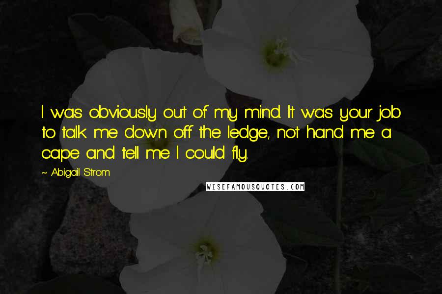 Abigail Strom Quotes: I was obviously out of my mind. It was your job to talk me down off the ledge, not hand me a cape and tell me I could fly.