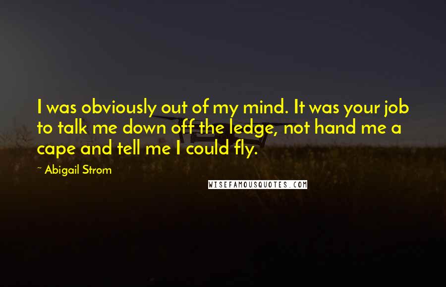 Abigail Strom Quotes: I was obviously out of my mind. It was your job to talk me down off the ledge, not hand me a cape and tell me I could fly.
