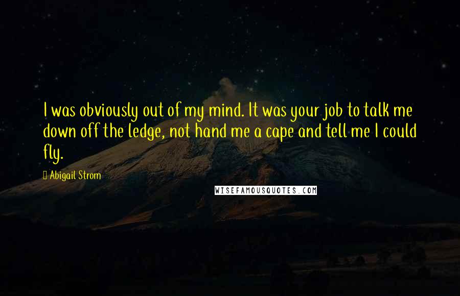 Abigail Strom Quotes: I was obviously out of my mind. It was your job to talk me down off the ledge, not hand me a cape and tell me I could fly.
