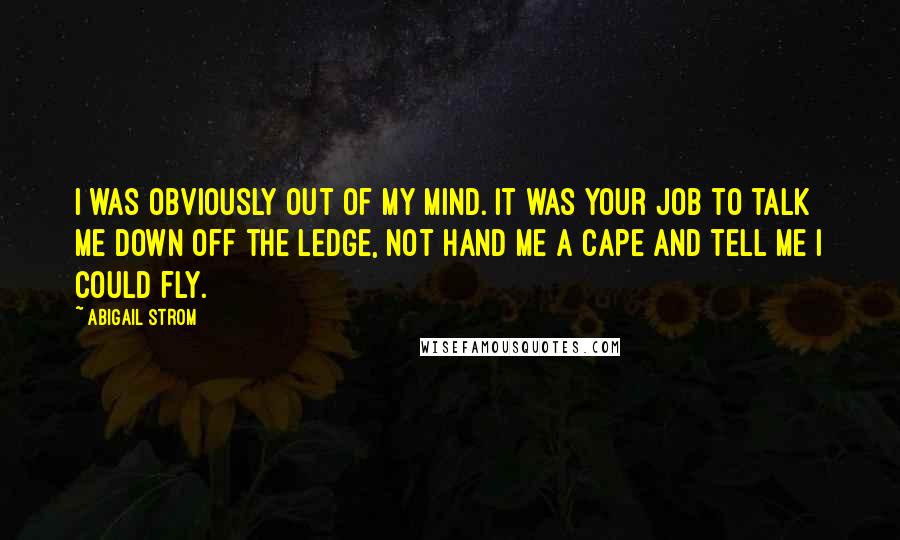 Abigail Strom Quotes: I was obviously out of my mind. It was your job to talk me down off the ledge, not hand me a cape and tell me I could fly.