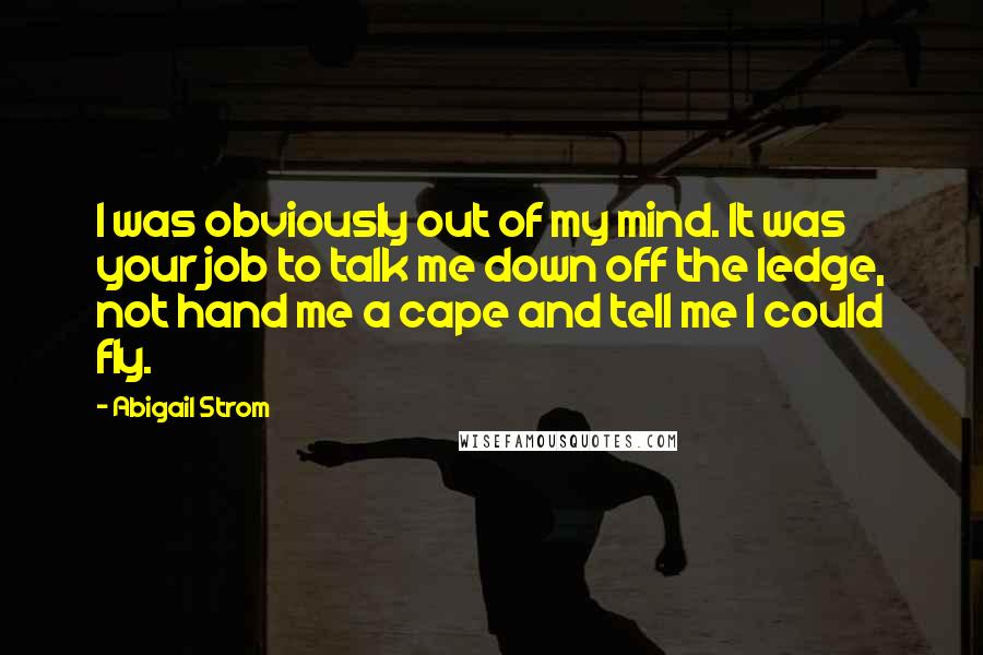 Abigail Strom Quotes: I was obviously out of my mind. It was your job to talk me down off the ledge, not hand me a cape and tell me I could fly.