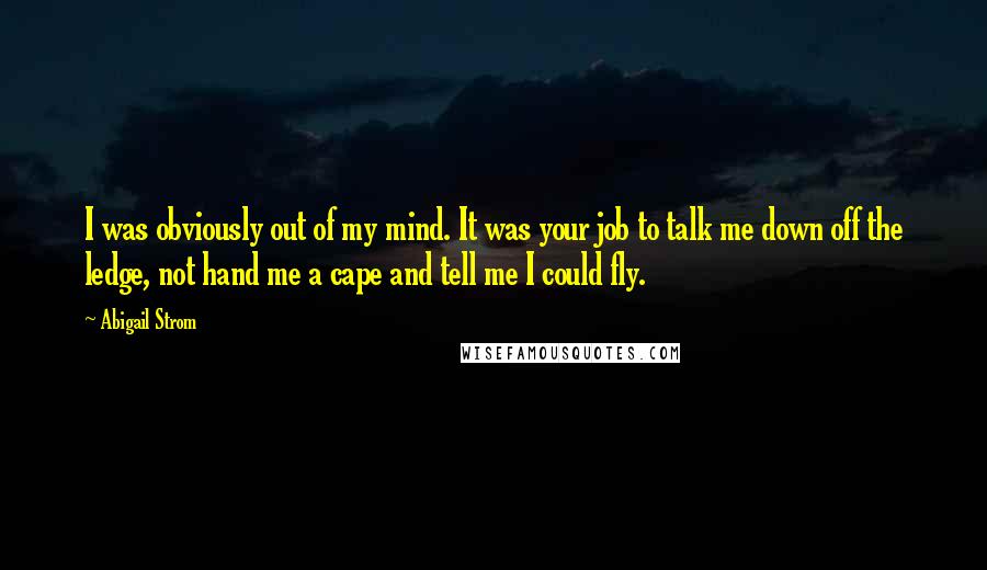 Abigail Strom Quotes: I was obviously out of my mind. It was your job to talk me down off the ledge, not hand me a cape and tell me I could fly.