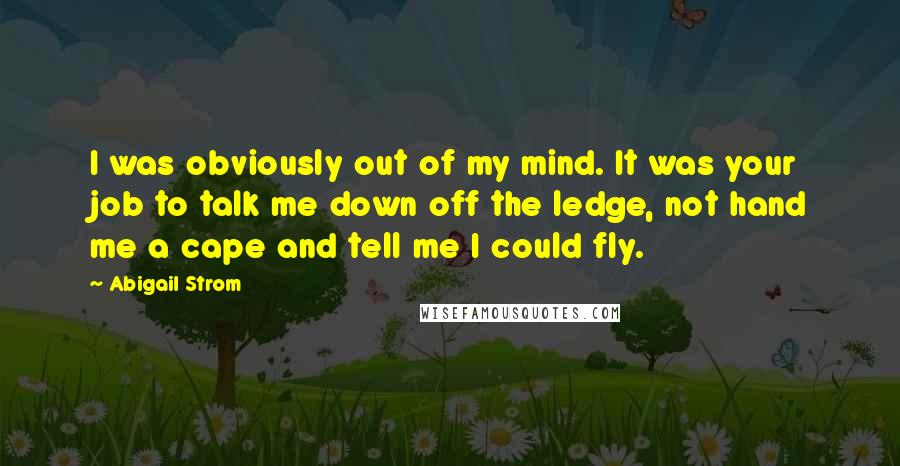 Abigail Strom Quotes: I was obviously out of my mind. It was your job to talk me down off the ledge, not hand me a cape and tell me I could fly.