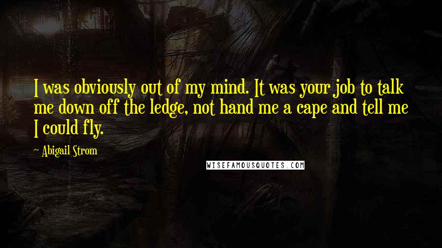 Abigail Strom Quotes: I was obviously out of my mind. It was your job to talk me down off the ledge, not hand me a cape and tell me I could fly.