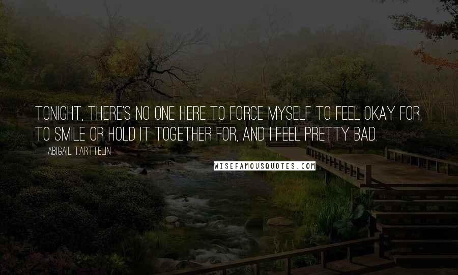 Abigail Tarttelin Quotes: Tonight, there's no one here to force myself to feel okay for, to smile or hold it together for, and I feel pretty bad.