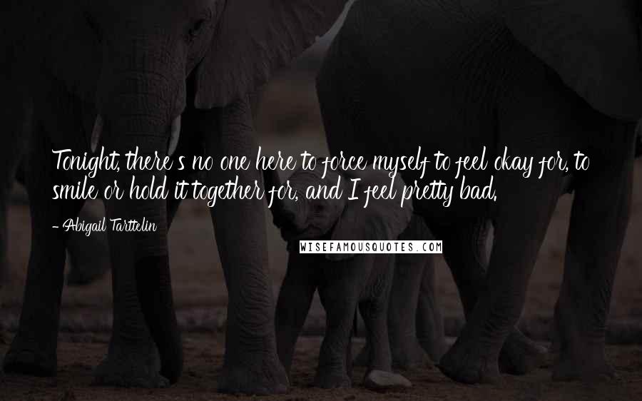 Abigail Tarttelin Quotes: Tonight, there's no one here to force myself to feel okay for, to smile or hold it together for, and I feel pretty bad.