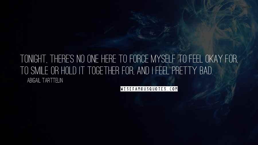 Abigail Tarttelin Quotes: Tonight, there's no one here to force myself to feel okay for, to smile or hold it together for, and I feel pretty bad.