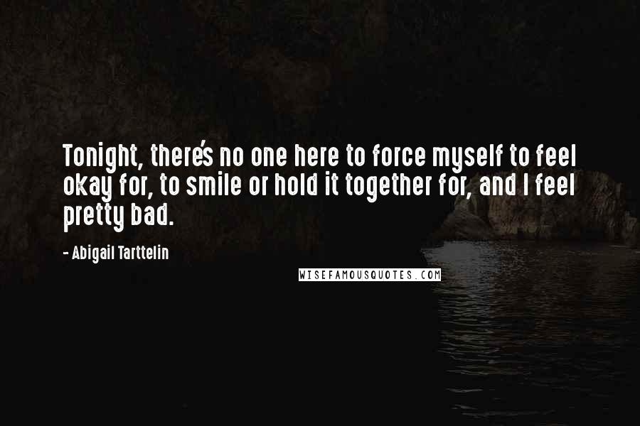 Abigail Tarttelin Quotes: Tonight, there's no one here to force myself to feel okay for, to smile or hold it together for, and I feel pretty bad.