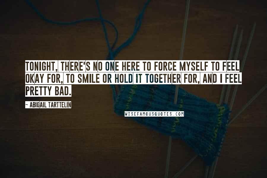 Abigail Tarttelin Quotes: Tonight, there's no one here to force myself to feel okay for, to smile or hold it together for, and I feel pretty bad.