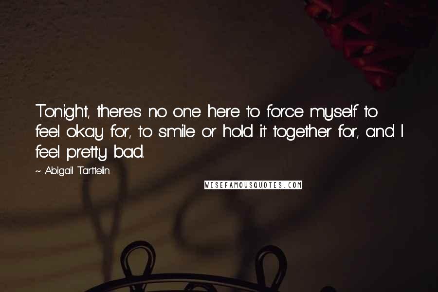 Abigail Tarttelin Quotes: Tonight, there's no one here to force myself to feel okay for, to smile or hold it together for, and I feel pretty bad.