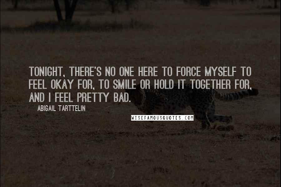 Abigail Tarttelin Quotes: Tonight, there's no one here to force myself to feel okay for, to smile or hold it together for, and I feel pretty bad.