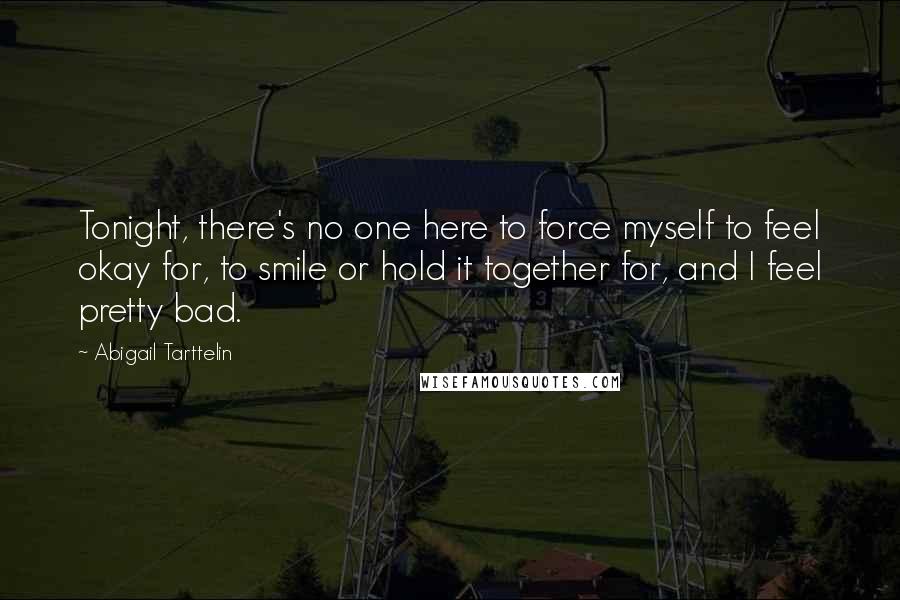 Abigail Tarttelin Quotes: Tonight, there's no one here to force myself to feel okay for, to smile or hold it together for, and I feel pretty bad.