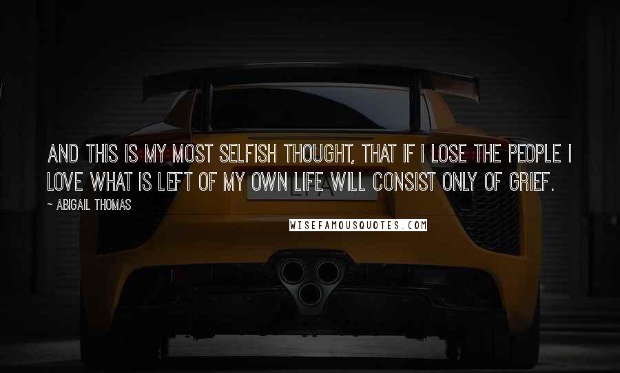 Abigail Thomas Quotes: And this is my most selfish thought, that if I lose the people I love what is left of my own life will consist only of grief.