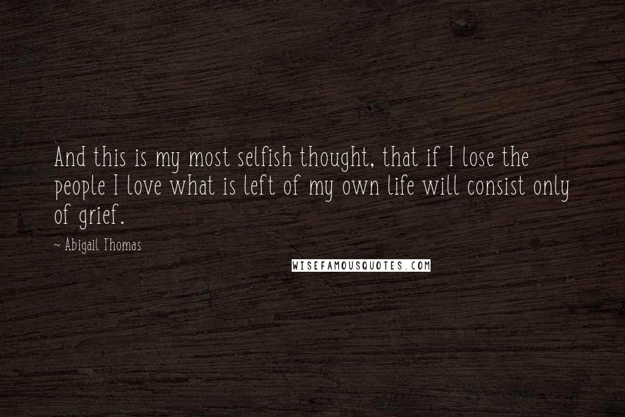 Abigail Thomas Quotes: And this is my most selfish thought, that if I lose the people I love what is left of my own life will consist only of grief.