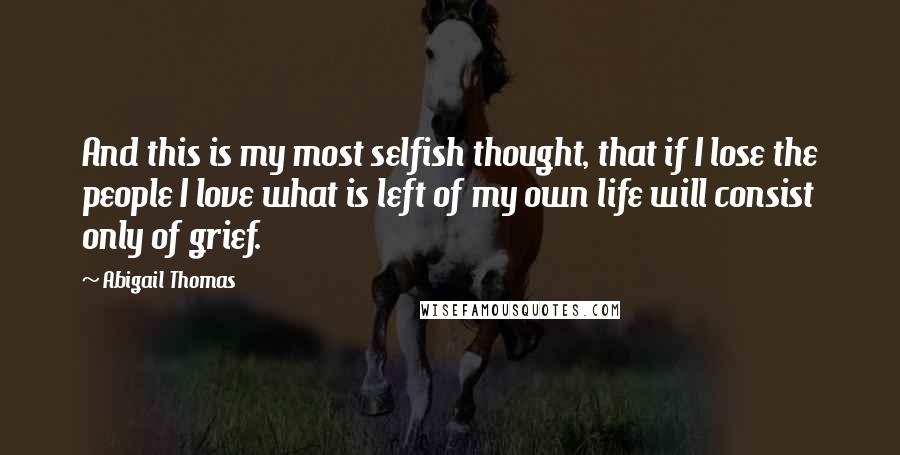 Abigail Thomas Quotes: And this is my most selfish thought, that if I lose the people I love what is left of my own life will consist only of grief.