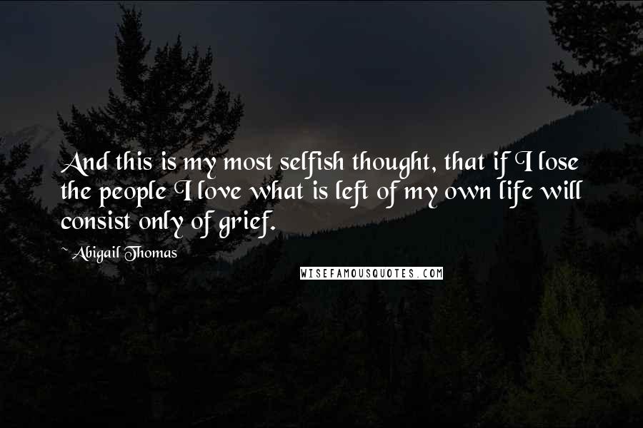 Abigail Thomas Quotes: And this is my most selfish thought, that if I lose the people I love what is left of my own life will consist only of grief.