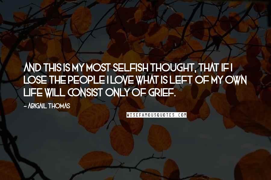 Abigail Thomas Quotes: And this is my most selfish thought, that if I lose the people I love what is left of my own life will consist only of grief.