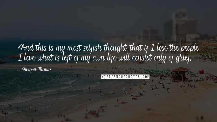 Abigail Thomas Quotes: And this is my most selfish thought, that if I lose the people I love what is left of my own life will consist only of grief.