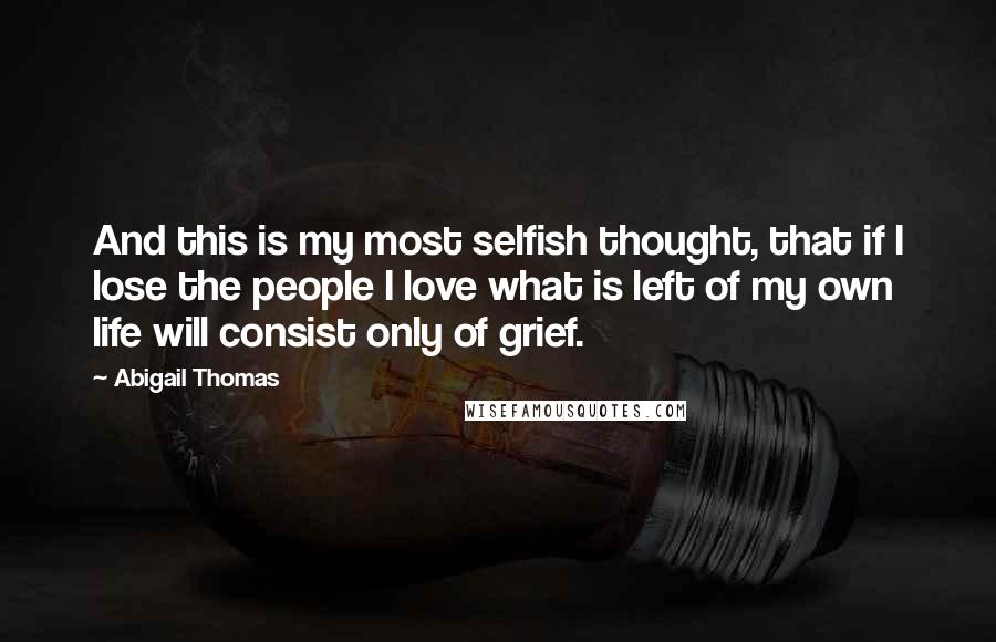 Abigail Thomas Quotes: And this is my most selfish thought, that if I lose the people I love what is left of my own life will consist only of grief.