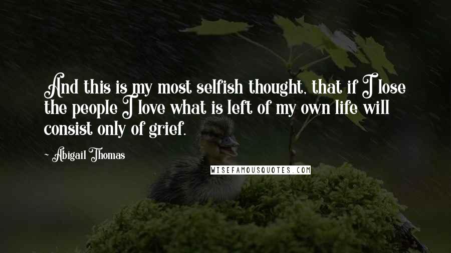 Abigail Thomas Quotes: And this is my most selfish thought, that if I lose the people I love what is left of my own life will consist only of grief.