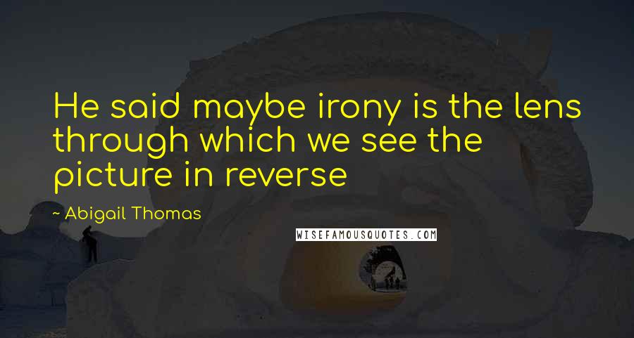 Abigail Thomas Quotes: He said maybe irony is the lens through which we see the picture in reverse