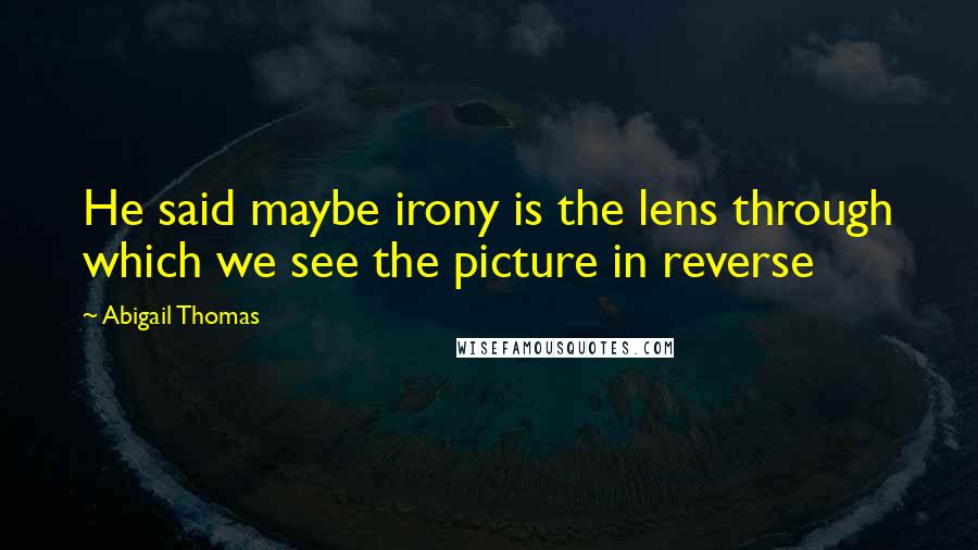 Abigail Thomas Quotes: He said maybe irony is the lens through which we see the picture in reverse