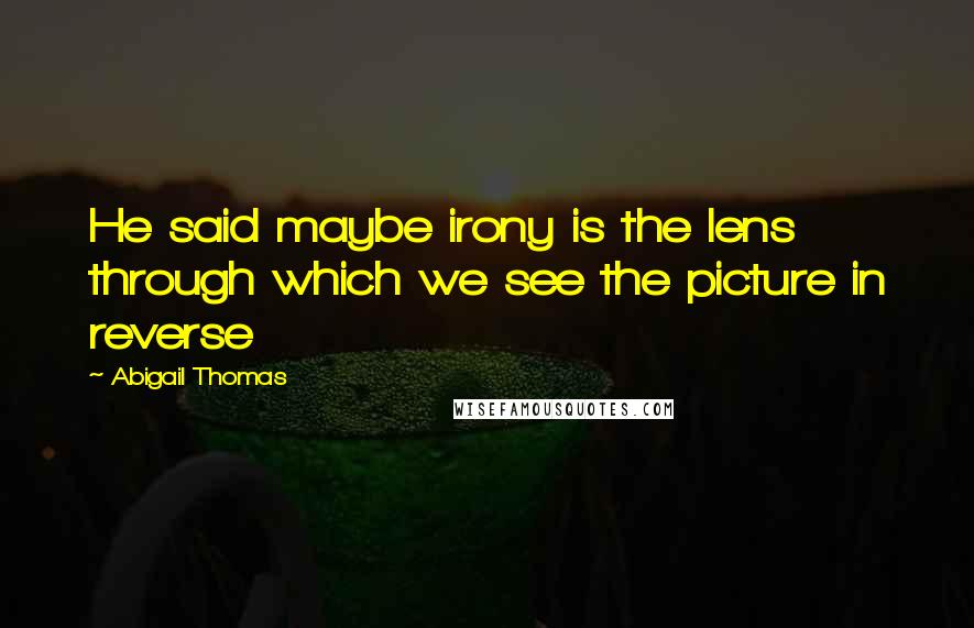 Abigail Thomas Quotes: He said maybe irony is the lens through which we see the picture in reverse