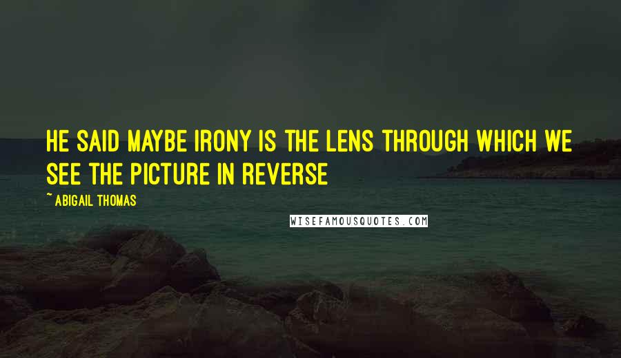 Abigail Thomas Quotes: He said maybe irony is the lens through which we see the picture in reverse