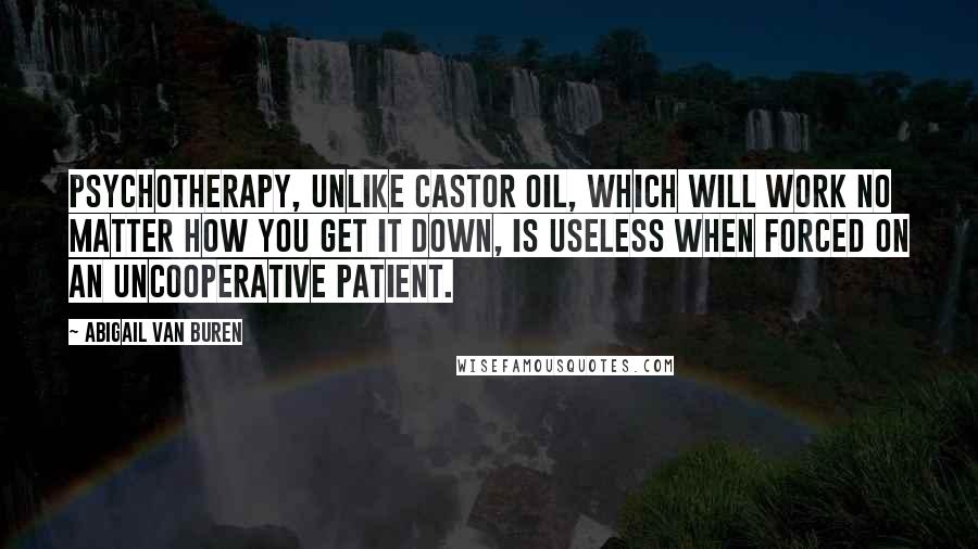 Abigail Van Buren Quotes: Psychotherapy, unlike castor oil, which will work no matter how you get it down, is useless when forced on an uncooperative patient.