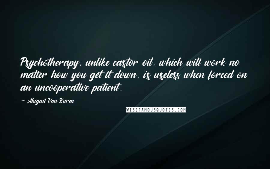 Abigail Van Buren Quotes: Psychotherapy, unlike castor oil, which will work no matter how you get it down, is useless when forced on an uncooperative patient.